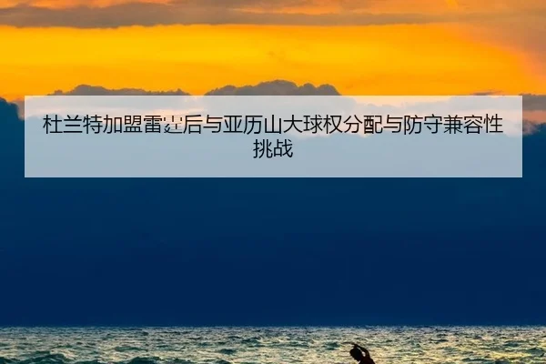 杜兰特加盟雷霆后与亚历山大球权分配与防守兼容性挑战