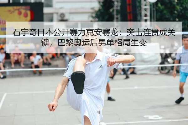 石宇奇日本公开赛力克安赛龙：突击连贯成关键，巴黎奥运后男单格局生变