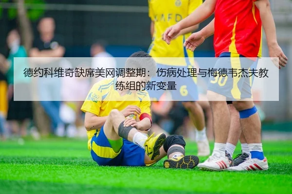 德约科维奇缺席美网调整期：伤病处理与梅德韦杰夫教练组的新变量